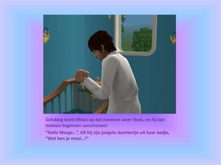 Gelukkig komt Milan op dat moment weer thuis, en hij kan
meteen beginnen verschonen!
“Hallo Margo…”, tilt hij zijn jongste dochtertje uit haar bedje,
“Wat ben je mooi…!”
 