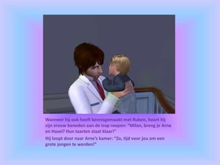Wanneer hij ook heeft kennisgemaakt met Ruben, hoort hij
zijn vrouw beneden aan de trap roepen: “Milan, breng je Arne
en Hazel? Hun taarten staat klaar!”
Hij loopt door naar Arne’s kamer: “Zo, tijd voor jou om een
grote jongen te worden!”
 
