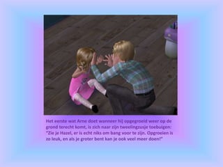 Het eerste wat Arne doet wanneer hij opgegroeid weer op de
grond terecht komt, is zich naar zijn tweelingzusje toebuigen:
“Zie je Hazel, er is echt niks om bang voor te zijn. Opgroeien is
zo leuk, en als je groter bent kan je ook veel meer doen!”
 