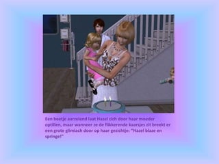 Een beetje aarzelend laat Hazel zich door haar moeder
optillen, maar wanneer ze de flikkerende kaarsjes zit breekt er
een grote glimlach door op haar gezichtje: “Hazel blaze en
springe!”
 