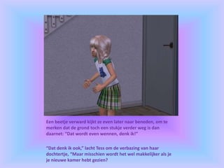 Een beetje verward kijkt ze even later naar beneden, om te
merken dat de grond toch een stukje verder weg is dan
daarnet: “Dat wordt even wennen, denk ik!”
“Dat denk ik ook,” lacht Tess om de verbazing van haar
dochtertje, “Maar misschien wordt het wel makkelijker als je
je nieuwe kamer hebt gezien?
 
