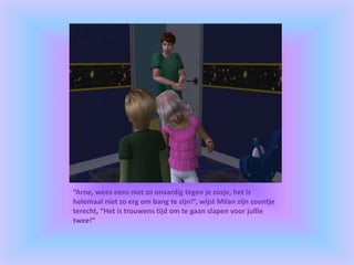 “Arne, wees eens niet zo onaardig tegen je zusje, het is
helemaal niet zo erg om bang te zijn!”, wijst Milan zijn zoontje
terecht, “Het is trouwens tijd om te gaan slapen voor jullie
twee!”
 