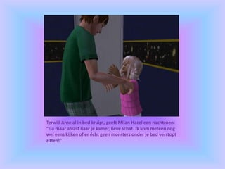 Terwijl Arne al in bed kruipt, geeft Milan Hazel een nachtzoen:
“Ga maar alvast naar je kamer, lieve schat. Ik kom meteen nog
wel eens kijken of er écht geen monsters onder je bed verstopt
zitten!”
 