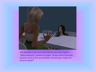 Ook beneden is het voor Ellen tijd om naar bed te gaan.
“Maar waarom?”, sputtert ze tegen, “Ik ben toch al tien jaar,
waarom moet ik dan op hetzelfde moment gaan slapen als
Arne en Hazel?”
 