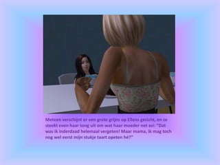 Meteen verschijnt er een grote grijns op Ellens gezicht, en ze
steekt even haar tong uit om wat haar moeder net zei: “Dat
was ik inderdaad helemaal vergeten! Maar mama, ik mag toch
nog wel eerst mijn stukje taart opeten hé?”
 