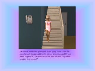 “Ik heb ze wel horen grommen in de gang, maar door dat
monsterslot zijn ze niet in mijn kamer binnen geraakt,” zegt
Hazel opgelucht, “Ik hoop maar dat ze Arne niet te pakken
hebben gekregen…!”
 
