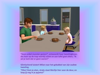 “Geen enkel monster gezien!”, antwoordt haar tweelingbroer,
die haar op de trap voorbij schiet en aan tafel gaat zitten, “Ik
zei je toch dat er geen waren!”
Glimlachend luistert Milan naar het gebabbel van zijn oudste
tweeling.
“Ellen! Kom je eten, straks staat Merlijn hier voor de deur, en
loop jij nog in je pyjama!”
 