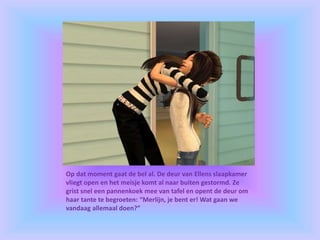 Op dat moment gaat de bel al. De deur van Ellens slaapkamer
vliegt open en het meisje komt al naar buiten gestormd. Ze
grist snel een pannenkoek mee van tafel en opent de deur om
haar tante te begroeten: “Merlijn, je bent er! Wat gaan we
vandaag allemaal doen?”
 