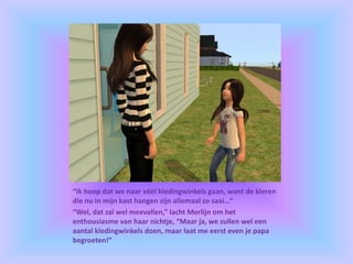 “Ik hoop dat we naar véél kledingwinkels gaan, want de kleren
die nu in mijn kast hangen zijn allemaal zo saai…”
“Wel, dat zal wel meevallen,” lacht Merlijn om het
enthousiasme van haar nichtje, “Maar ja, we zullen wel een
aantal kledingwinkels doen, maar laat me eerst even je papa
begroeten!”
 