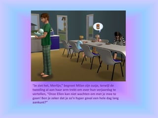 “Je ziet het, Merlijn,” begroet Milan zijn zusje, terwijl de
tweeling al aan haar arm trekt om over hun verjaardag te
vertellen, “Onze Ellen kan niet wachten om met je mee te
gaan! Ben je zeker dat je zo’n hyper geval een hele dag lang
aankunt?”
 