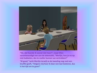 “Hé, dat hoorde ik vooral niet hoor!”, roept Ellen
verontwaardigd van aan de tekentafel, “Merlijn, hou je nu op
met babbelen, des te sneller kunnen we vertrekken!”
“Al goed,” lacht Merlijn terwijl ze de tweeling nog snel een
knuffel geeft, “Volgens mij hoor ik daar een taxi toeteren, dus
is het tijd om te gaan!”
 