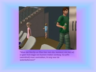 “Maar dat Merlijn en Ellen hier niet zijn, betekent niet dat wíj
er geen leuk dagje van kunnen maken vandaag. Ga jullie
zwemkledij maar aantrekken, ik zorg voor de
waterballonnen!”
 