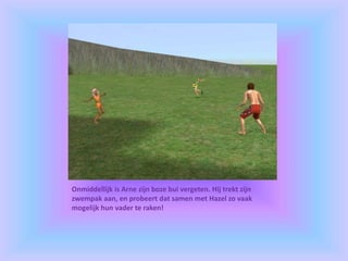 Onmiddellijk is Arne zijn boze bui vergeten. Hij trekt zijn
zwempak aan, en probeert dat samen met Hazel zo vaak
mogelijk hun vader te raken!
 