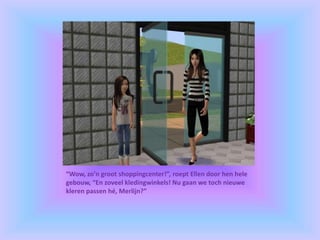 “Wow, zo’n groot shoppingcenter!”, roept Ellen door hen hele
gebouw, “En zoveel kledingwinkels! Nu gaan we toch nieuwe
kleren passen hé, Merlijn?”
 