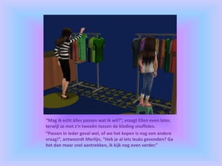 “Mag ik echt àlles passen wat ik wil?”, vraagt Ellen even later,
terwijl ze met z’n tweeën tussen de kleding snuffelen.
“Passen in ieder geval wel, of we het kopen is nog een andere
vraag!”, antwoordt Merlijn, “Heb je al iets leuks gevonden? Ga
het dan maar snel aantrekken, ik kijk nog even verder.”
 