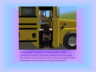 “Goedemorgen!”, begroet ze de buschauffeur vrolijk,
“Vandaag is het feest, want mijn broertje en zusje zijn jarig.
Dan worden ze net zo groot als ik! En weet je, misschien wordt
vandaag mijn nieuwe broertje of zusje wel geboren!”
 