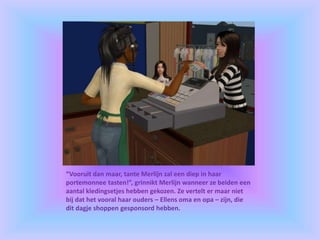 “Vooruit dan maar, tante Merlijn zal een diep in haar
portemonnee tasten!”, grinnikt Merlijn wanneer ze beiden een
aantal kledingsetjes hebben gekozen. Ze vertelt er maar niet
bij dat het vooral haar ouders – Ellens oma en opa – zijn, die
dit dagje shoppen gesponsord hebben.
 