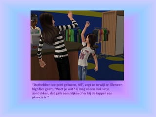 “Dat hebben we goed gekozen, hé!”, zegt ze terwijl ze Ellen een
high five geeft, “Weet je wat? Jij mag al een leuk setje
aantrekken, dat ga ik eens kijken of er bij de kapper een
plaatsje is!”
 