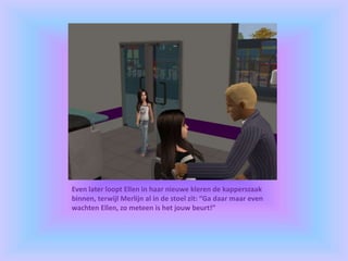 Even later loopt Ellen in haar nieuwe kleren de kapperszaak
binnen, terwijl Merlijn al in de stoel zit: “Ga daar maar even
wachten Ellen, zo meteen is het jouw beurt!”
 