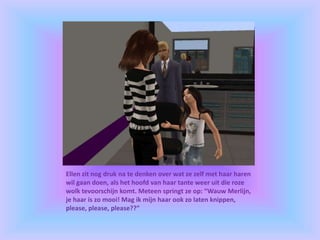 Ellen zit nog druk na te denken over wat ze zelf met haar haren
wil gaan doen, als het hoofd van haar tante weer uit die roze
wolk tevoorschijn komt. Meteen springt ze op: “Wauw Merlijn,
je haar is zo mooi! Mag ik mijn haar ook zo laten knippen,
please, please, please??”
 