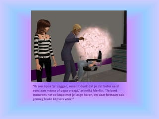 “Ik zou bijna ‘ja’ zeggen, maar ik denk dat je dat beter eerst
eens aan mama of papa vraagt,” grinnikt Merlijn, “Je bent
trouwens net zo knap met je lange haren, en daar bestaan ook
genoeg leuke kapsels voor!”
 