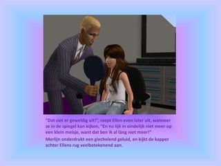 “Dat ziet er geweldig uit!”, roept Ellen even later uit, wanneer
ze in de spiegel kan kijken, “En nu lijk in eindelijk niet meer op
een klein meisje, want dat ben ik al làng niet meer!”
Merlijn onderdrukt een giechelend geluid, en kijkt de kapper
achter Ellens rug veelbetekenend aan.
 
