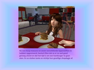 Na een hoop mascara en zeven verschillende lippenstiften te
hebben opgesmeerd, besluit Ellen dat ze er nu wel goed
genoeg uitziet en dat het tijd is om een hamburger te gaan
eten. En zo sluiten tante en nichtje hun gezellige shopdagje af.
 