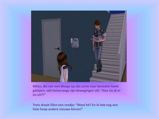 Milan, die net met Margo op zijn arme naar beneden komt
gelopen, valt halverwege zijn bewegingen stil: “Hoe zie jíj er
nu uit?!”
Trots draait Ellen een rondje: “Mooi hé? En ik heb nog een
hele hoop andere nieuwe kleren!”
 