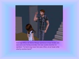 Snel legt Milan de kleine Margo opnieuw in haar bedje, om
dan eens een hartig woordje met zijn oudste dochter te
spreken: “Je bent nog maar tien jaar, Ellen, en je loopt erbij
alsof je zestien bent!”
 