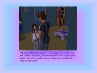 “M-maar… Merlijn zei dat ik er mooi uitzag…”, zegt Ellen met
een trillend stemmetje, “Ik heb niks gekocht wat zij niet mooi
vond, en ze heeft me geholpen met make-up… Heeft ze dan
tegen me gelogen?”
 