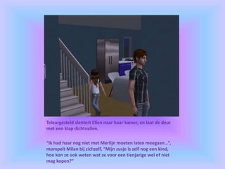 Teleurgesteld slentert Ellen naar haar kamer, en laat de deur
met een klap dichtvallen.
“Ik had haar nog niet met Merlijn moeten laten meegaan…”,
mompelt Milan bij zichzelf, “Mijn zusje is zelf nog een kind,
hoe kon ze ook weten wat ze voor een tienjarige wel of niet
mag kopen?”
 