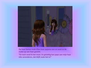 Op haar kamer trekt Ellen haar pyjama aan en wast ze de
make-up van haar gezicht.
“En toch vond ik het mooi. En gelukkig kan papa aan mijn haar
niks veranderen, dat blijft zoals het is!”
 