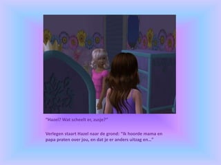 “Hazel? Wat scheelt er, zusje?”
Verlegen staart Hazel naar de grond: “Ik hoorde mama en
papa praten over jou, en dat je er anders uitzag en…”
 