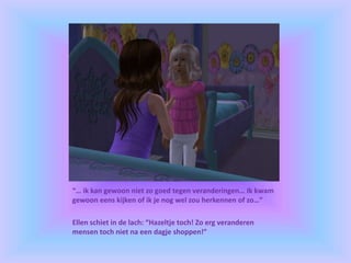“… ik kan gewoon niet zo goed tegen veranderingen… Ik kwam
gewoon eens kijken of ik je nog wel zou herkennen of zo…”
Ellen schiet in de lach: “Hazeltje toch! Zo erg veranderen
mensen toch niet na een dagje shoppen!”
 