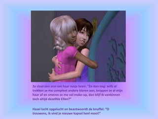Ze slaat een arm om haar zusje heen: “En dan nog: zelfs al
trekken ze me compleet andere kleren aan, knippen ze al mijn
haar af en smeren ze me vol make-up, dan blijf ik vanbinnen
toch altijd dezelfde Ellen?”
Hazel lacht opgelucht en beantwoordt de knuffel: “O
trouwens, ik vind je nieuwe kapsel heel mooi!”
 