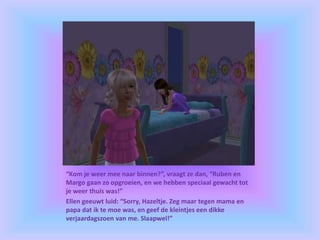“Kom je weer mee naar binnen?”, vraagt ze dan, “Ruben en
Margo gaan zo opgroeien, en we hebben speciaal gewacht tot
je weer thuis was!”
Ellen geeuwt luid: “Sorry, Hazeltje. Zeg maar tegen mama en
papa dat ik te moe was, en geef de kleintjes een dikke
verjaardagszoen van me. Slaapwel!”
 