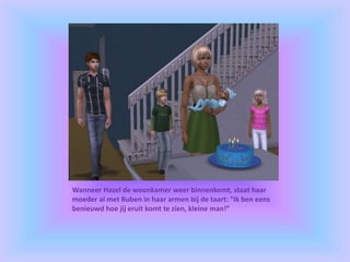 Wanneer Hazel de woonkamer weer binnenkomt, staat haar
moeder al met Ruben in haar armen bij de taart: “Ik ben eens
benieuwd hoe jij eruit komt te zien, kleine man!”
 