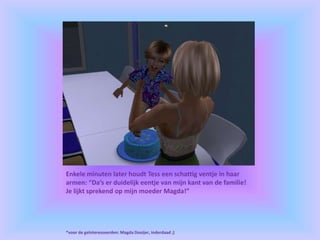 Enkele minuten later houdt Tess een schattig ventje in haar
armen: “Da’s er duidelijk eentje van mijn kant van de familie!
Je lijkt sprekend op mijn moeder Magda!”
*voor de geïnteresseerden: Magda Dooijer, inderdaad ;)
 