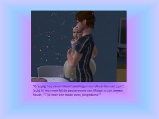 “Grappig hoe verschillend tweelingen van elkaar kunnen zijn!”,
lacht hij wanneer hij de peuterversie van Margo in zijn armen
houdt, “Tijd voor een make-over, jongedame!”
 