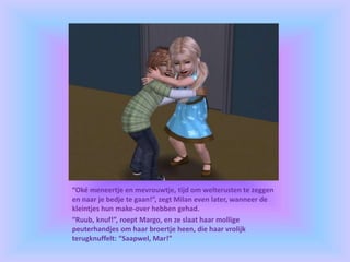 “Oké meneertje en mevrouwtje, tijd om welterusten te zeggen
en naar je bedje te gaan!”, zegt Milan even later, wanneer de
kleintjes hun make-over hebben gehad.
“Ruub, knuf!”, roept Margo, en ze slaat haar mollige
peuterhandjes om haar broertje heen, die haar vrolijk
terugknuffelt: “Saapwel, Mar!”
 