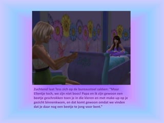 Zuchtend laat Tess zich op de bureaustoel zakken: “Maar
Ellentje toch, we zijn niet boos! Papa en ik zijn gewoon een
beetje geschrokken toen je in die kleren en met make-up op je
gezicht binnenkwam, en dat komt gewoon omdat we vinden
dat je daar nog een beetje te jong voor bent.”
 