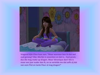Vragend kijkt Ellen haar aan: “Maar wanneer ben ik dan wel
oud genoeg? Oké, Merlijn is zeventien en dat is… heel groot,
dus die mag make-up dragen. Maar Véronique dan? Die is
maar een jaar ouder dan ik, en ze vertelde me dat zelfs zij dat
van oom Piet en tante Fleur al mag dragen!”
 