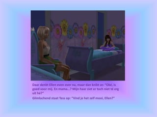 Daar denkt Ellen even over na, maar dan knikt ze: “Oké, is
goed voor mij. En mama…? Mijn haar ziet er toch niet té erg
uit hé?”
Glimlachend staat Tess op: “Vind je het zelf mooi, Ellen?”
 