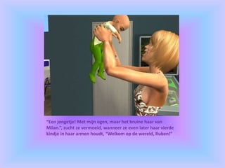 “Een jongetje! Met mijn ogen, maar het bruine haar van
Milan.”, zucht ze vermoeid, wanneer ze even later haar vierde
kindje in haar armen houdt, “Welkom op de wereld, Ruben!”
 