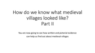 How do we know what medieval
villages looked like?
Part II
You are now going to see how written and pictorial evidence
can help us find out about medieval villages
 