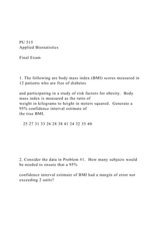 PU 515
Applied Biostatistics
Final Exam
1. The following are body mass index (BMI) scores measured in
12 patients who are free of diabetes
and participating in a study of risk factors for obesity. Body
mass index is measured as the ratio of
weight in kilograms to height in meters squared. Generate a
95% confidence interval estimate of
the true BMI.
25 27 31 33 26 28 38 41 24 32 35 40
2. Consider the data in Problem #1. How many subjects would
be needed to ensure that a 95%
confidence interval estimate of BMI had a margin of error not
exceeding 2 units?
 