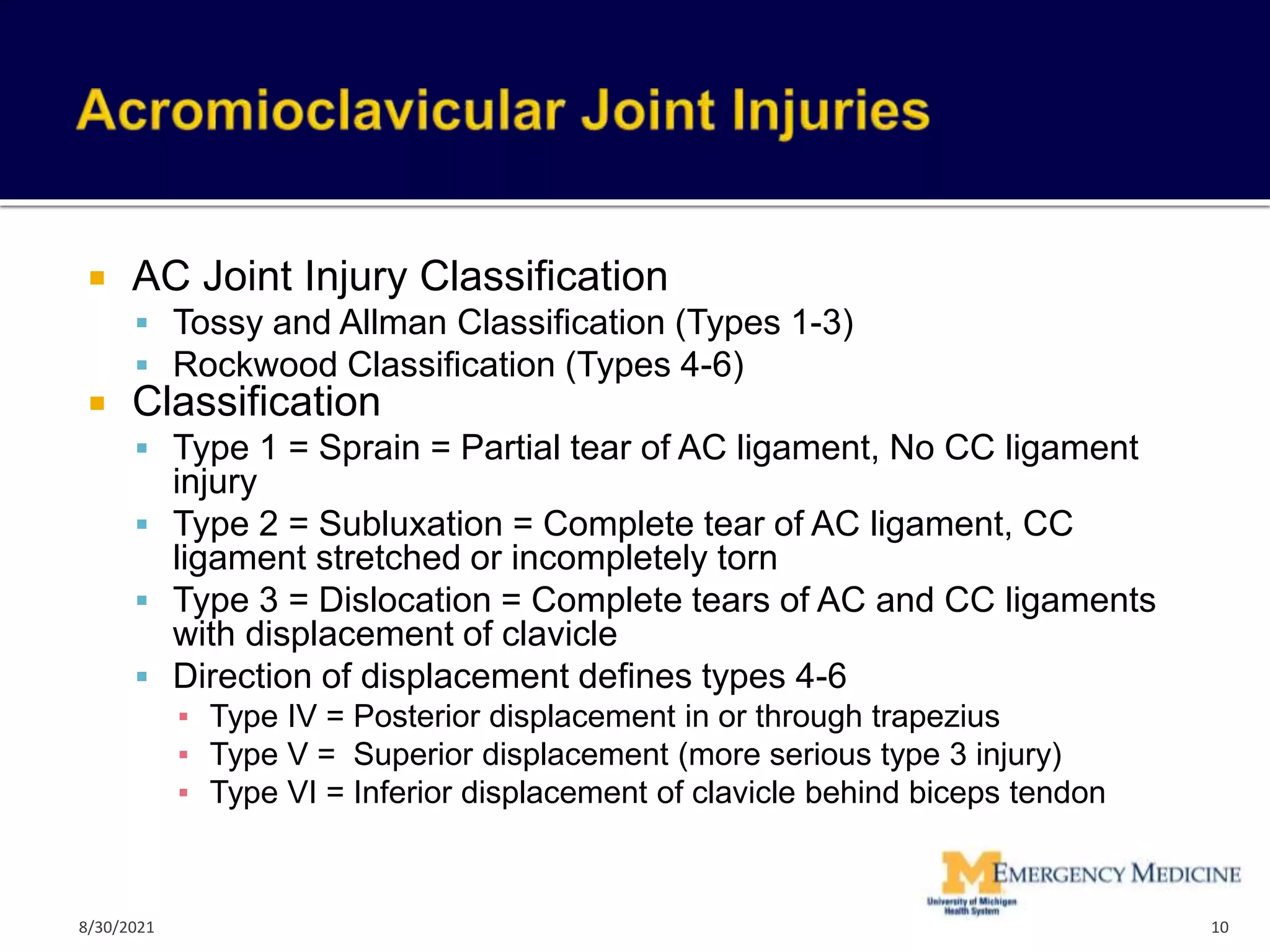  AC Joint Injury Classification
 Tossy and Allman Classification (Types 1-3)
 Rockwood Classification (Types 4-6)
 Classification
 Type 1 = Sprain = Partial tear of AC ligament, No CC ligament
injury
 Type 2 = Subluxation = Complete tear of AC ligament, CC
ligament stretched or incompletely torn
 Type 3 = Dislocation = Complete tears of AC and CC ligaments
with displacement of clavicle
 Direction of displacement defines types 4-6
▪ Type IV = Posterior displacement in or through trapezius
▪ Type V = Superior displacement (more serious type 3 injury)
▪ Type VI = Inferior displacement of clavicle behind biceps tendon
10
8/30/2021
 