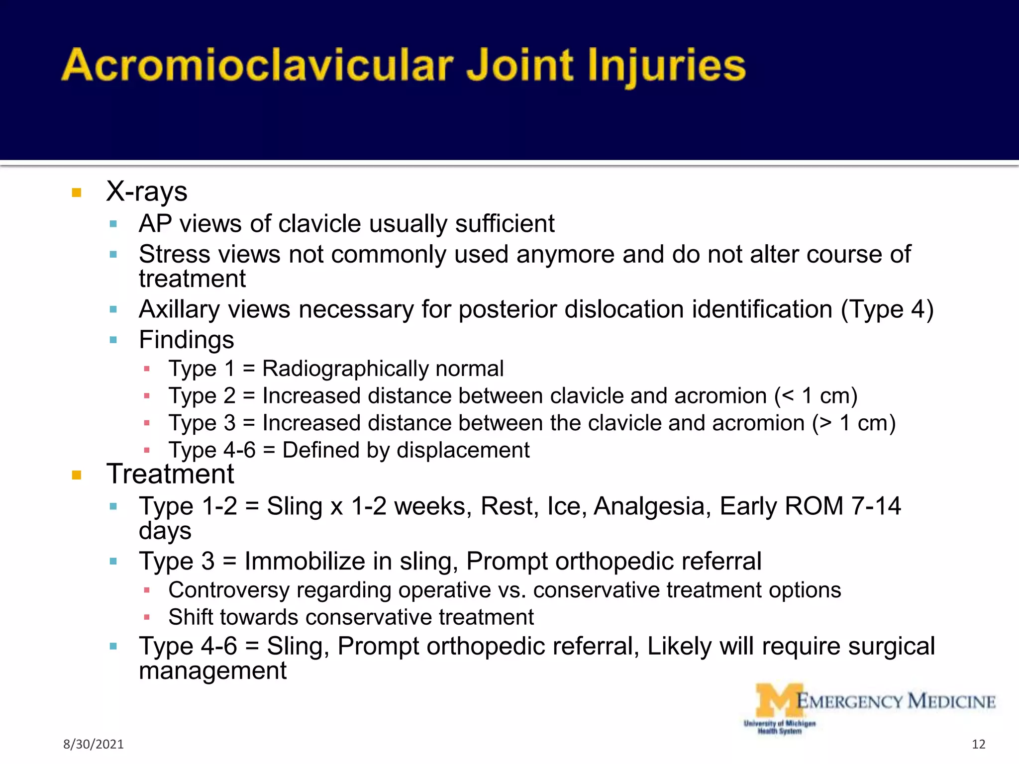  X-rays
 AP views of clavicle usually sufficient
 Stress views not commonly used anymore and do not alter course of
treatment
 Axillary views necessary for posterior dislocation identification (Type 4)
 Findings
▪ Type 1 = Radiographically normal
▪ Type 2 = Increased distance between clavicle and acromion (< 1 cm)
▪ Type 3 = Increased distance between the clavicle and acromion (> 1 cm)
▪ Type 4-6 = Defined by displacement
 Treatment
 Type 1-2 = Sling x 1-2 weeks, Rest, Ice, Analgesia, Early ROM 7-14
days
 Type 3 = Immobilize in sling, Prompt orthopedic referral
▪ Controversy regarding operative vs. conservative treatment options
▪ Shift towards conservative treatment
 Type 4-6 = Sling, Prompt orthopedic referral, Likely will require surgical
management
12
8/30/2021
 