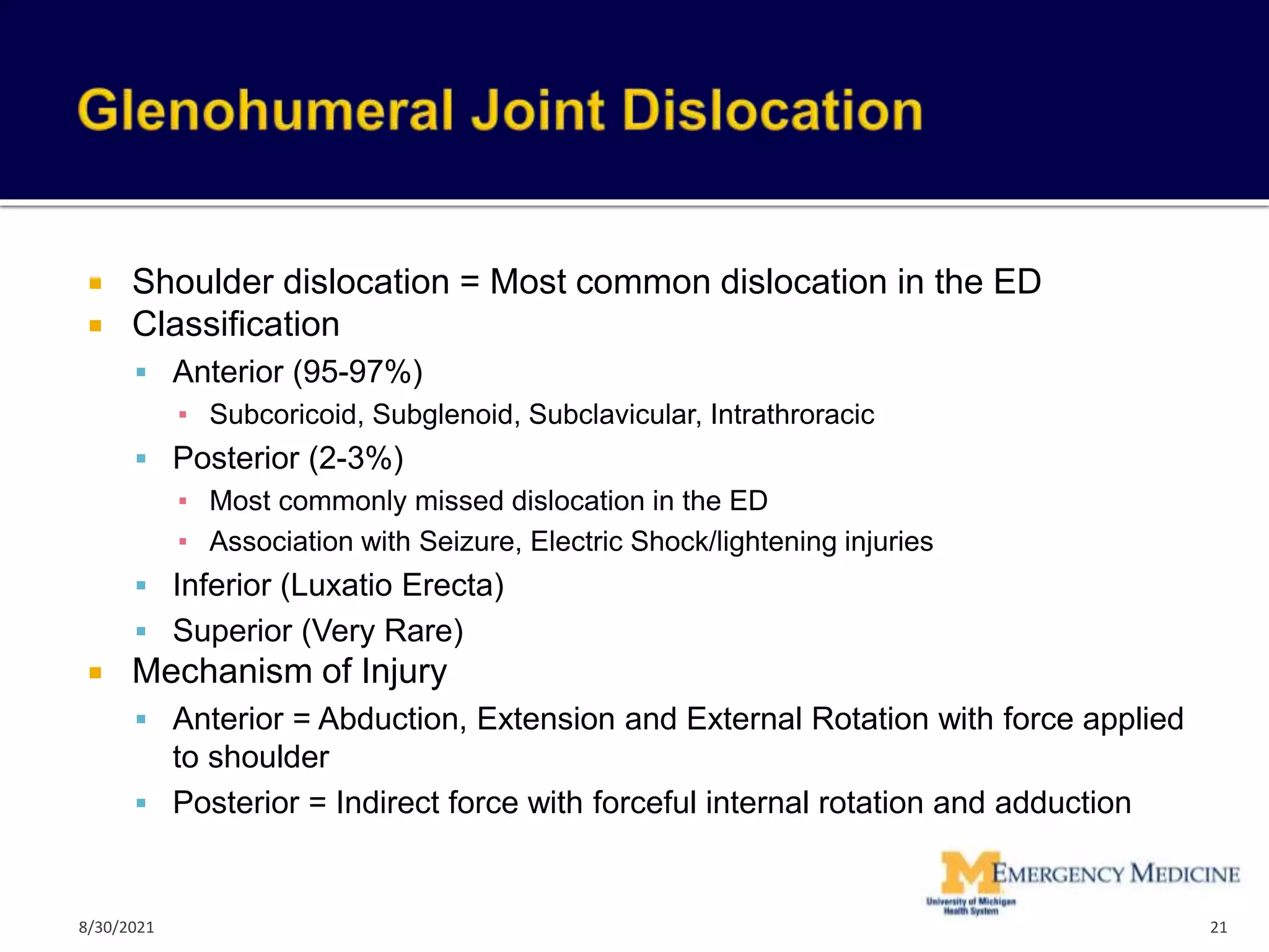  Shoulder dislocation = Most common dislocation in the ED
 Classification
 Anterior (95-97%)
▪ Subcoricoid, Subglenoid, Subclavicular, Intrathroracic
 Posterior (2-3%)
▪ Most commonly missed dislocation in the ED
▪ Association with Seizure, Electric Shock/lightening injuries
 Inferior (Luxatio Erecta)
 Superior (Very Rare)
 Mechanism of Injury
 Anterior = Abduction, Extension and External Rotation with force applied
to shoulder
 Posterior = Indirect force with forceful internal rotation and adduction
21
8/30/2021
 