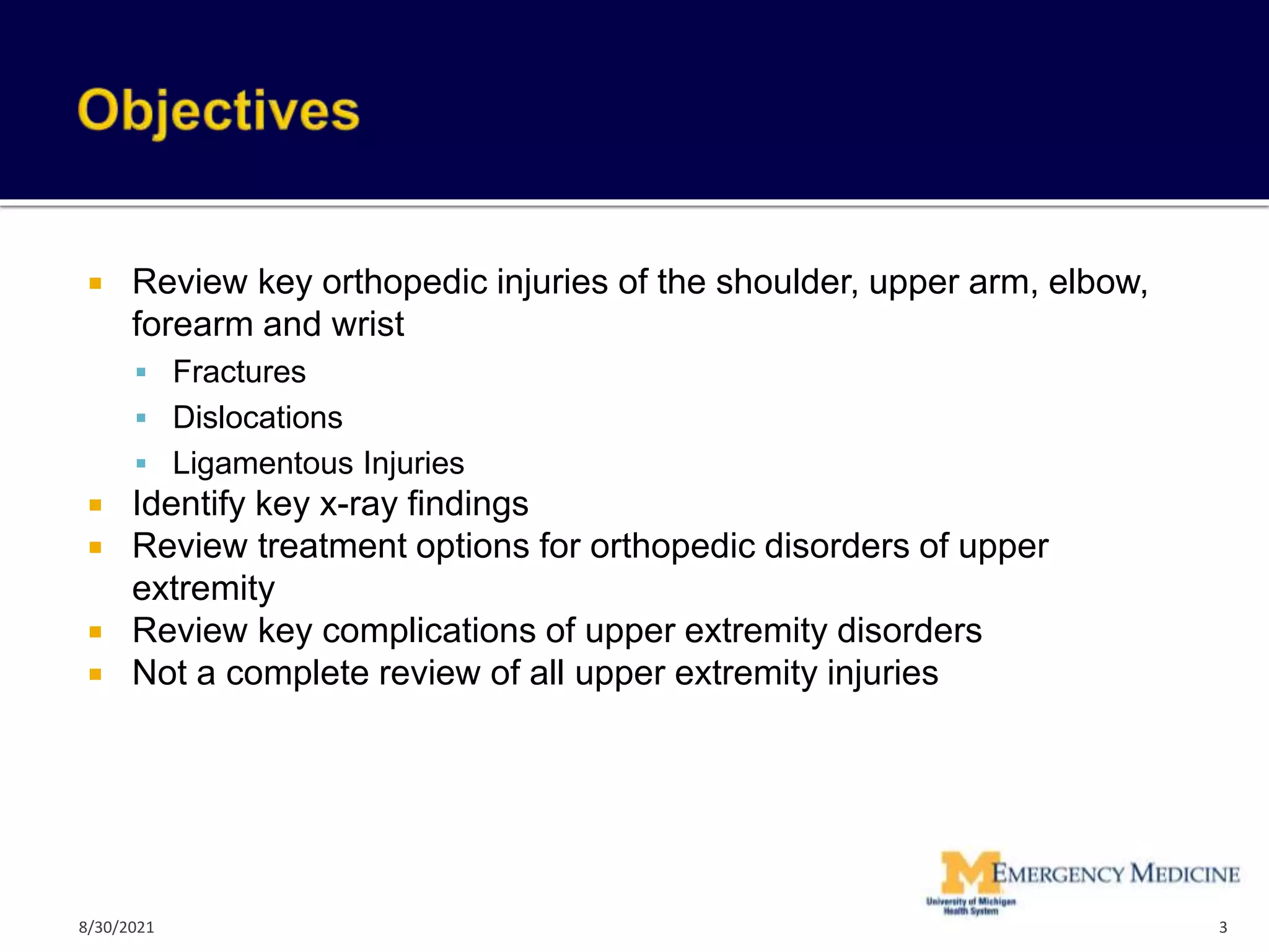  Review key orthopedic injuries of the shoulder, upper arm, elbow,
forearm and wrist
 Fractures
 Dislocations
 Ligamentous Injuries
 Identify key x-ray findings
 Review treatment options for orthopedic disorders of upper
extremity
 Review key complications of upper extremity disorders
 Not a complete review of all upper extremity injuries
3
8/30/2021
 